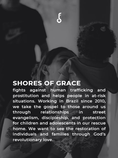SHORES OF GRACE. FIGHTS AGAINST HUMAN TRAFFICKING AND PROSTITUTION AND HELPS PEOPLE IN AT-RISK SITUATIONS. WORKING IN BRAZIL SINCE 2010, WE TAKE THE GOSPEL TO THOSE AROUND US THROUGH RELATIONSHIPS IN STREET EVANGILISM, DISCIPLESHIP, AND PROTECTION FOR CHILDREN AND ADOLESCENTS IN OUR RESCUE HOME. WE WANT TO SEE THE RESTORATION OF INDIVIDUALS AND FAMILIES THROUGH GOD'S REVOLUTIONARY LOVE.