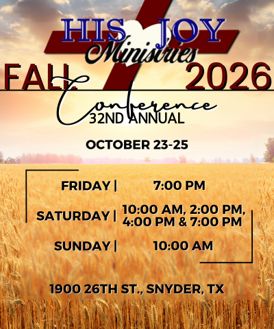 HIS JOY MINISTRIES. FALL 2026 CONFERENCE. 32ND ANNUAL. OCTOBER 23 - 25. FRIDAY 7:00 PM, SATURDAY 10:00 AM , 2:00 PM, 4:00 PM, AND 7:00 PM. SUNDAY 10:00 AM. 1900 26TH ST. SNYDER, TX 79549.